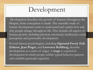 • Development describes the growth of humans throughout the
lifespan, from conception to death. The scientific study of
human development seeks to understand and explain how and
why people change throughout life. This includes all aspects of
human growth, including physical, emotional, intellectual, social,
perceptual, and personality development.
• Several famous psychologists, including Sigmund Freud, Erik
Erikson, Jean Piaget, and Lawrence Kohlberg, describe
development as a series of stages. A stage is a period in
development in which people exhibit typical behavior patterns
and establish particular capacities.
Development
 