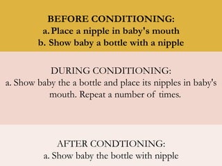 BEFORE CONDITIONING:
a.Place a nipple in baby's mouth
b. Show baby a bottle with a nipple
DURING CONDITIONING:
a. Show baby the a bottle and place its nipples in baby's
mouth. Repeat a number of times.
AFTER CONDTIONING:
a. Show baby the bottle with nipple
 