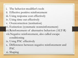 i. The behavior-modifier’s tools
ii. Effective positive reinforcement
iii. Using response cost effectively
iv. Using time out effectively
v. Overcorrection (restitution)
vi. Extinction (systematic nonreinforcement)
vii.Reinforcement of alternative behaviors (ALT-R)
viii.Negative reinforcement, also called escape
conditioning
ix. Using PAC effectively
x. Differences between negative reinforcement and
PAC
xi. Shaping
 