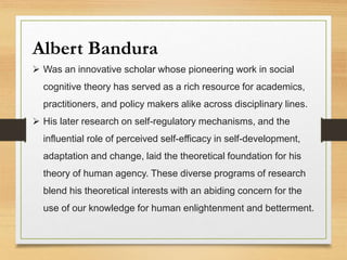 Albert Bandura
 Was an innovative scholar whose pioneering work in social
cognitive theory has served as a rich resource for academics,
practitioners, and policy makers alike across disciplinary lines.
 His later research on self-regulatory mechanisms, and the
influential role of perceived self-efficacy in self-development,
adaptation and change, laid the theoretical foundation for his
theory of human agency. These diverse programs of research
blend his theoretical interests with an abiding concern for the
use of our knowledge for human enlightenment and betterment.
 