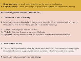  Behavioral theory – which posits behaviors are the result of conditioning.
 Cognitive theory – which gives weight to psychological features like attention and memory.
Social learning’s core concepts (Bandura, 1977)
1. Observation is part of learning
 Bandura’s ground-breaking Bobo doll experiment showed children can imitate violent behavior.
However, Bandura classified three types of observational modelling:
I. Active – imitating a real person’s behavior
II. Verbal – following descriptive accounts of behavior
III. Symbolic – taking inspiration from the exploits of real or fictional media characters.
2. Mental states are key
 The best learning only occurs when the learner is fully motivated. Bandura maintains this implies
intrinsic reinforcement (e.g. pride, satisfaction and a sense of achievement) is also present.
3. Learning won’t guarantee behavioral change
 