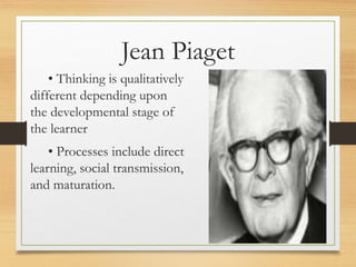 • Thinking is qualitatively
different depending upon
the developmental stage of
the learner
• Processes include direct
learning, social transmission,
and maturation.
Jean Piaget
 