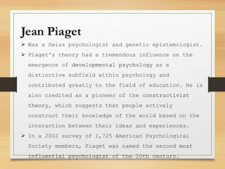 Jean Piaget
 Was a Swiss psychologist and genetic epistemologist.
 Piaget's theory had a tremendous influence on the
emergence of developmental psychology as a
distinctive subfield within psychology and
contributed greatly to the field of education. He is
also credited as a pioneer of the constructivist
theory, which suggests that people actively
construct their knowledge of the world based on the
interaction between their ideas and experiences.
 In a 2002 survey of 1,725 American Psychological
Society members, Piaget was named the second most
influential psychologist of the 20th century.
 