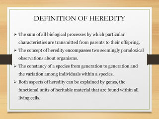 DEFINITION OF HEREDITY
 The sum of all biological processes by which particular
characteristics are transmitted from parents to their offspring.
 The concept of heredity encompasses two seemingly paradoxical
observations about organisms.
 The constancy of a species from generation to generation and
the variation among individuals within a species.
 Both aspects of heredity can be explained by genes, the
functional units of heritable material that are found within all
living cells.
 