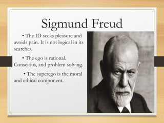 • The ID seeks pleasure and
avoids pain. It is not logical in its
searches.
• The ego is rational.
Conscious, and problem solving.
• The superego is the moral
and ethical component.
Sigmund Freud
 