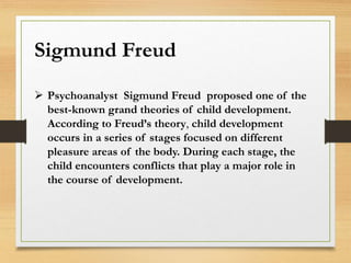 Sigmund Freud
 Psychoanalyst Sigmund Freud proposed one of the
best-known grand theories of child development.
According to Freud’s theory, child development
occurs in a series of stages focused on different
pleasure areas of the body. During each stage, the
child encounters conflicts that play a major role in
the course of development.
 