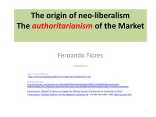 The origin of neo-liberalism 
The authoritarianism of the Market 
Fernando Flores 
Extracts from 
Marco Antonio Moreno 
http://mamvas.blogspot.se/2007/11/el-origen-del-neoliberalismo.html 
Kenneth Minogue 
http://online.wsj.com/news/articles/SB10000872396390443995604578002432460754000?mg=reno64- 
wsj&url=http%3A%2F%2Fonline.wsj.com%2Farticle%2FSB10000872396390443995604578002432460754000.html 
Preventing the “Abuses” of Democracy: Hayek, the “Military Usurper” and Transitional Dictatorship in Chile? 
^ Naomi Klein, The Shock Doctrine: The Rise of Disaster Capitalism, pp. 164–169, Macmillan, 2008, ISBN 0-312-42799-9 . 
1 
 