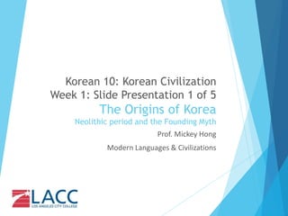 Korean 10: Korean Civilization
Week 1: Slide Presentation 1 of 5
The Origins of Korea
Neolithic period and the Founding Myth
Prof. Mickey Hong
Modern Languages & Civilizations
 