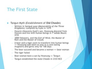 The First State
 Tangun Myth (Establishment of Old Chosŏn)
o Written in Samguk yusa (Memorabilia of the Three
Kingdoms): compiled by Iryŏn in 1279
o Hwanin (Heavenly God)’s son, Hwanung descend from
Heaven and live with human beings in T’aebak Mount
area
o 3000 followers, and the Earl of Wind, the Master of
Rain and the Master of Clouds
o A bear and a tiger want to transform into human beings
=> Hwanung told them to stay in a cave eating
mugworts and garlic only for 100 days
o The bear succeed and became a woman => bear-woman
o The tiger failed
o Bear-woman bore a son by Hwanung => Tangun
o Tangun established the state Chosŏn in 2333 BCE
 