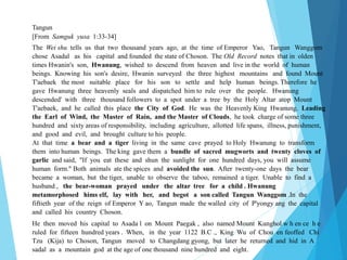 Tangun
[From Samguk yusa 1:33-34]
The Wei shu tells us that two thousand years ago, at the time of Emperor Yao, Tangun Wanggom
chose Asadal as his capital and founded the state of Choson. The Old Record notes that in olden
times Hwanin's son, Hwanung, wished to descend from heaven and live in the world of human
beings. Knowing his son's desire, Hwanin surveyed the three highest mountains and found Mount
T'aebaek the most suitable place for his son to settle and help human beings. Therefore he
gave Hwanung three heavenly seals and dispatched him to rule over the people. Hwanung
descended' with three thousand followers to a spot under a tree by the Holy Altar atop Mount
T'aebaek, and he called this place the City of God. He was the Heavenly King Hwanung. Leading
the Earl of Wind, the Master of Rain, and the Master of Clouds, he took charge of some three
hundred and sixty areas of responsibility, including agriculture, allotted life spans, illness, punishment,
and good and evil, and brought culture to his people.
At that time a bear and a tiger living in the same cave prayed to Holy Hwanung to transform
them into human beings. The king gave them a bundle of sacred mugworts and twenty cloves of
garlic and said, "If you eat these and shun the sunlight for one hundred days, you will assume
human form." Both animals ate the spices and avoided the sun. After twenty-one days the bear
became a woman, but the tiger, unable to observe the taboo, remained a tiger. Unable to find a
husband , the bear-woman prayed under the altar tree for a child . Hwanung
metamorphosed hims elf, lay with her, and begot a son called Tangun Wanggom .In the
fiftieth year of the reign of Emperor Y ao, Tangun made the walled city of P'yongy ang the capital
and called his country Choson.
He then moved his capital to Asada l on Mount Paegak , also named Mount Kunghol w h en ce h e
ruled for fifteen hundred years . When, in the year 1122 B.C ., King Wu of Chou en feoffed Chi
Tzu (Kija) to Choson, Tangun moved to Changdang gyong, but later he returned and hid in A
sadal as a mountain god at the age of one thousand nine hundred and eight.
 