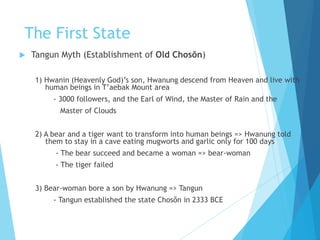 The First State
 Tangun Myth (Establishment of Old Chosŏn)
1) Hwanin (Heavenly God)’s son, Hwanung descend from Heaven and live with
human beings in T’aebak Mount area
- 3000 followers, and the Earl of Wind, the Master of Rain and the
Master of Clouds
2) A bear and a tiger want to transform into human beings => Hwanung told
them to stay in a cave eating mugworts and garlic only for 100 days
- The bear succeed and became a woman => bear-woman
- The tiger failed
3) Bear-woman bore a son by Hwanung => Tangun
- Tangun established the state Chosŏn in 2333 BCE
 
