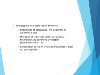  The possible interpretation of the myth
 Importance of agriculture, the Beginning of
agricultural age
 Migration of tribe with better agricultural
technology and advanced civilization
(cloud/rain/wind/law)
 Competition between two indigenous tribes: tiger
vs. bear (totems)
 