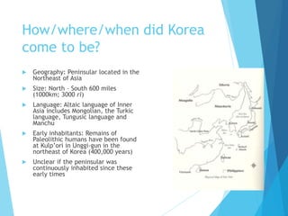 How/where/when did Korea
come to be?
 Geography: Peninsular located in the
Northeast of Asia
 Size: North – South 600 miles
(1000km; 3000 ri)
 Language: Altaic language of Inner
Asia includes Mongolian, the Turkic
language, Tungusic language and
Manchu
 Early inhabitants: Remains of
Paleolithic humans have been found
at Kulp’ori in Unggi-gun in the
northeast of Korea (400,000 years)
 Unclear if the peninsular was
continuously inhabited since these
early times
 