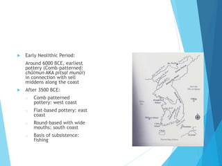  Early Neolithic Period:
Around 6000 BCE, earliest
pottery (Comb-patterned:
chŭlmun AKA pitsal munŭi)
in connection with sell
middens along the coast
 After 3500 BCE:
o Comb patterned
pottery: west coast
o Flat-based pottery: east
coast
o Round-based with wide
mouths: south coast
o Basis of subsistence:
fishing
 