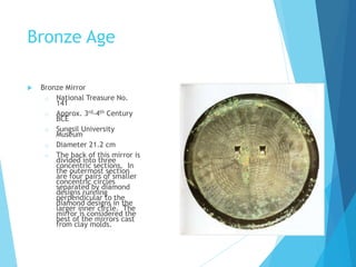 Bronze Age
 Bronze Mirror
o National Treasure No.
141
o Approx. 3rd-4th Century
BCE
o Sungsil University
Museum
o Diameter 21.2 cm
o The back of this mirror is
divided into three
concentric sections. In
the outermost section
are four pairs of smaller
concentric circles
separated by diamond
designs running
perpendicular to the
diamond designs in the
larger inner circle. The
mirror is considered the
best of the mirrors cast
from clay molds.
 