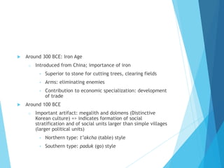  Around 300 BCE: Iron Age
o Introduced from China; importance of iron
• Superior to stone for cutting trees, clearing fields
• Arms: eliminating enemies
• Contribution to economic specialization: development
of trade
 Around 100 BCE
o Important artifact: megalith and dolmens (Distinctive
Korean culture) => indicates formation of social
stratification and of social units larger than simple villages
(larger political units)
• Northern type: t’akcha (table) style
• Southern type: paduk (go) style
 