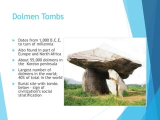 Dolmen Tombs
 Dates from 1,000 B.C.E.
to turn of millennia
 Also found in part of
Europe and North Africa
 About 55,000 dolmens in
the Korean peninsula
 Largest number of
dolmens in the world;
40% of total in the world
 Burial site with tombs
below – sign of
civilization’s social
stratification
 