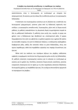 Ο ρόμβος της γλωσσικής εκπαίδευσης: το παράδειγμα του παράγω
Επιμόρφωση Εκπαιδευτικών για την Αξιοποίηση και Εφαρμογή των ΤΠΕ στη Διδακτική
Πράξη
Ι.Τ.Υ.Ε. – «Διόφαντος» Σελίδα 10 από 17 Α’ Έκδοση – Ιανουάριος 2013
Διεύθυνση Επιμόρφωσης και Κατάρτισης
αναπτύσσονται είναι ο λειτουργικός σε συνδυασμό με στοιχεία του
αναγνωριστικού. Οι γνώσεις για τον κόσμο δεν συνδέονται ρητά με τη συγκεκριμένη
διδασκαλία.
Η απόκτηση των συγκεκριμένων γνώσεων για τη γλώσσα και η ανάπτυξη του
λειτουργικού γραμματισμού, γίνονται μέσα από τις διδακτικές πρακτικές που
επιλέγει η συγκεκριμένη εκπαιδευτικός. Συγκεκριμένα, μέσα από τη διερευνητική
μάθηση, οι μαθητές ανακαλύπτουν τις γλωσσικές δομές συμμετέχοντας ενεργά σε
όλη τη μαθησιακή διαδικασία. Ο μαθητής είναι αυτός που «γεμίζει το χώρο και
χρόνο» ενώ η διδάσκουσα έχει βοηθητικό και υποστηρικτικό ρόλο. Ο χώρος
διαμορφώνεται έτσι ώστε να ωφελείται η ομαδική εργασία ενώ ο χρόνος θα πρέπει
να επεκταθεί επαρκώς. Σε αυτό το διδακτικό πλαίσιο, ο υπολογιστής αναλαμβάνει
διαφορετικό ρόλο, καθώς δεν αποτελεί πλέον το μέσο διδασκαλίας, όπως στο
πρώτο παράδειγμα, αλλά ένα περιβάλλον εργασίας που παρέχει δυνατότητες για
έρευνα.
Μέσα από την ανάλυση των τεσσάρων αξόνων του ρόμβου, καθίσταται
εμφανής η εγγράμματη ταυτότητα που δημιουργείται μέσω αυτής της διδασκαλίας.
Οι μαθητές αποκτούν συγκεκριμένες γνώσεις για τη γλώσσα σε συνδυασμό με
γνώσεις για τη χρήση της. Επιπλέον, αποκτούν διερευνητικές ικανότητες, γίνονται
ενεργητικά υποκείμενα ενώ σε σχέση με τις νέες τεχνολογίες αποκτούν δεξιότητες
λειτουργικής χρήσης ως περιβάλλον έρευνας. Στη συνέχεια απεικονίζεται σχηματικά
το περιεχόμενο του ρόμβου:
 