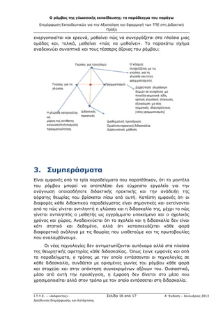 Ο ρόμβος της γλωσσικής εκπαίδευσης: το παράδειγμα του παράγω
Επιμόρφωση Εκπαιδευτικών για την Αξιοποίηση και Εφαρμογή των ΤΠΕ στη Διδακτική
Πράξη
Ι.Τ.Υ.Ε. – «Διόφαντος» Σελίδα 16 από 17 Α’ Έκδοση – Ιανουάριος 2013
Διεύθυνση Επιμόρφωσης και Κατάρτισης
ενεργοποιείται και ερευνά, μαθαίνει πώς να συνεργάζεται στα πλαίσια μιας
ομάδας και, τελικά, μαθαίνει «πώς να μαθαίνει». Το παρακάτω σχήμα
αναδεικνύει συνοπτικά και τους τέσσερις άξονες του ρόμβου:
3. Συμπεράσματα
Είναι εμφανές από τα τρία παραδείγματα που παρατέθηκαν, ότι το μοντέλο
του ρόμβου μπορεί να αποτελέσει ένα εύχρηστο εργαλείο για την
ανάγνωση οποιασδήποτε διδακτικής πρακτικής και την ανάδειξη της
αόρατης θεωρίας που βρίσκεται πίσω από αυτή. Κατέστη εμφανές ότι οι
διαφορές κάθε διδακτικού παραδείγματος είναι σημαντικές και εκτείνονται
από το πώς γίνεται αντιληπτή η γλώσσα και η διδασκαλία της, μέχρι το πώς
γίνεται αντιληπτός ο μαθητής ως εγγράμματο υποκείμενο και ο σχολικός
χρόνος και χώρος. Αναδεικνύεται ότι το σχολείο και η διδασκαλία δεν είναι
κάτι στατικό και δεδομένο, αλλά ότι κατασκευάζεται κάθε φορά
διαφορετικά ανάλογα με τις θεωρίες που υιοθετούμε και τις πρωτοβουλίες
που αναλαμβάνουμε.
Οι νέες τεχνολογίες δεν αντιμετωπίζονται αυτόνομα αλλά στα πλαίσια
της θεωρητικής αφετηρίας κάθε διδασκαλίας. Όπως έγινε εμφανές και από
τα παραδείγματα, ο τρόπος με τον οποίο εντάσσονται οι τεχνολογίες σε
κάθε διδασκαλία, συνδέεται με ορισμένες γωνίες του ρόμβου κάθε φορά
και στοχεύει και στην απόκτηση συγκεκριμένων αξόνων του. Ουσιαστικά,
μέσα από αυτή την προσέγγιση, η έμφαση δεν δίνεται στο μέσο που
χρησιμοποιείται αλλά στον τρόπο με τον οποίο εντάσσεται στη διδασκαλία.
 