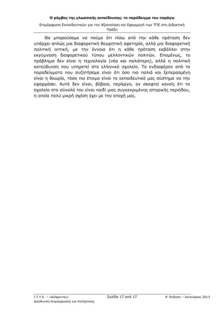 Ο ρόμβος της γλωσσικής εκπαίδευσης: το παράδειγμα του παράγω
Επιμόρφωση Εκπαιδευτικών για την Αξιοποίηση και Εφαρμογή των ΤΠΕ στη Διδακτική
Πράξη
Ι.Τ.Υ.Ε. – «Διόφαντος» Σελίδα 17 από 17 Α’ Έκδοση – Ιανουάριος 2013
Διεύθυνση Επιμόρφωσης και Κατάρτισης
Θα μπορούσαμε να πούμε ότι πίσω από την κάθε πρόταση δεν
υπάρχει απλώς μια διαφορετική θεωρητική αφετηρία, αλλά μια διαφορετική
πολιτική οπτική, με την έννοια ότι η κάθε πρόταση εκβάλλει στην
εκγύμναση διαφορετικού τύπου μελλοντικών πολιτών. Επομένως, το
πρόβλημα δεν είναι η τεχνολογία (νέα και παλιότερη), αλλά η πολιτική
κατεύθυνση που υπηρετεί στο ελληνικό σχολείο. Το ενδιαφέρον από τα
παραδείγματα που συζητήσαμε είναι ότι όσο πιο παλιά και ξεπερασμένη
είναι η θεωρία, τόσο πιο έτοιμο είναι το εκπαιδευτικό μας σύστημα να την
εφαρμόσει. Αυτό δεν είναι, βέβαια, περίεργο, αν σκεφτεί κανείς ότι το
σχολείο στο σύνολό του είναι παιδί μιας συγκεκριμένης ιστορικής περιόδου,
η οποία πολύ μικρή σχέση έχει με την εποχή μας.
 