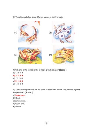 3) The pictures below show different stages in frog’s growth.




 (1)                                       (2)




 (3)                                       (4)




Which one is the correct order of frog’s growth stages? (Score 1)
a) 1, 2, 4, 3.
b) 2, 1, 3, 4.
c) 1, 2, 3, 4.
d) 2, 1, 4, 3.
e) 1, 3, 4, 2.


4) The following lists are the structure of the Earth. Which one has the highest
temperature? (Score 1)
a) Inner core.
b) Crust.
c) Atmosphere.
d) Outer core.
e) Mantle.




                                       2
 