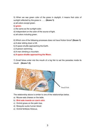 5) When we see green color of the grass in daylight, it means that color of
sunlight reflected by the grass is …… (Score 1)
a) all colors except green.
b) green.
c) the same as the sunlight color.
d) independent on the color of the source of light.
e) all colors including green.


6) Which one of the following processes does not have friction force? (Score 1)
a) A skier sliding down a hill.
b) A space shuttle approaching the Earth.
c) A person swimming.
d) A man climbing a mountain.
e) A space shuttle approaching the Moon.

7) Small fishes enter into the mouth of a big fish to eat the parasites inside its
mouth    (Score 1.5)




                                                          Small fish



The relationship above is similar to one of the relationships below.
a) Mouse eats cheese on the table.
b)   Bird eats insects on cow’s skin.
c)   Orchid grows on the palm tree.
d)   Mosquito sucks human blood.
e)   Orchid fertilizes hibiscus.




                                        3
 