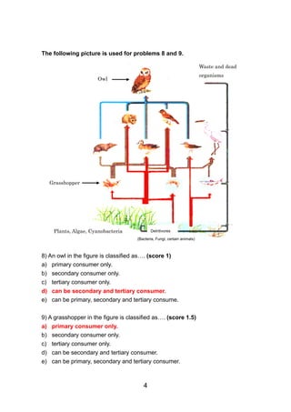 The following picture is used for problems 8 and 9.

                                                                           Waste and dead
                                                                           organisms
                       Owl




     Grasshopper




      Plants, Algae, Cyanobacteria           Detritivores

                                      (Bacteria, Fungi, certain animals)



8) An owl in the figure is classified as…. (score 1)
a) primary consumer only.
b) secondary consumer only.
c) tertiary consumer only.
d) can be secondary and tertiary consumer.
e) can be primary, secondary and tertiary consume.


9) A grasshopper in the figure is classified as…. (score 1.5)
a)   primary consumer only.
b)   secondary consumer only.
c)   tertiary consumer only.
d)   can be secondary and tertiary consumer.
e)   can be primary, secondary and tertiary consumer.



                                         4
 