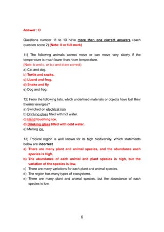 Answer : D

Questions number 11 to 13 have more than one correct answers (each
question score 2) (Note: 0 or full mark)

11) The following animals cannot move or can move very slowly if the
temperature is much lower than room temperature.
(Note: b and c, or b,c and d are correct)
a) Cat and dog.
b) Turtle and snake.
c) Lizard and frog.
d) Snake and fly.
e) Dog and frog.


12) From the following lists, which underlined materials or objects have lost their
thermal energies?
a) Switched on electrical iron
b) Drinking glass filled with hot water.
c) Hand touching ice.
d) Drinking glass filled with cold water.
e) Melting ice.


13) Tropical region is well known for its high biodiversity. Which statements
below are incorrect
a) There are many plant and animal species, and the abundance each
   species is high.
b) The abundance of each animal and plant species is high, but the
   variation of the species is low.
c) There are many variations for each plant and animal species.
d) The region has many types of ecosystems.
e) There are many plant and animal species, but the abundance of each
   species is low.




                                           6
 