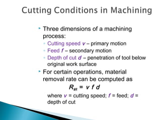  Three dimensions of a machining
process:
◦ Cutting speed v – primary motion
◦ Feed f – secondary motion
◦ Depth of cut d – penetration of tool below
original work surface
 For certain operations, material
removal rate can be computed as
RMR = v f d
where v = cutting speed; f = feed; d =
depth of cut
 