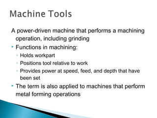 A power‑driven machine that performs a machining
operation, including grinding
 Functions in machining:
◦ Holds workpart
◦ Positions tool relative to work
◦ Provides power at speed, feed, and depth that have
been set
 The term is also applied to machines that perform
metal forming operations
 