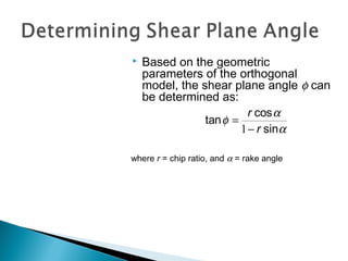 Based on the geometric
parameters of the orthogonal
model, the shear plane angle φ can
be determined as:
where r = chip ratio, and α = rake angle
α
α
φ
sin
cos
tan
r
r
−
=
1
 