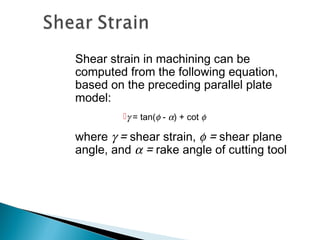 Shear strain in machining can be
computed from the following equation,
based on the preceding parallel plate
model:
γ = tan(φ - α) + cot φ
where γ = shear strain, φ = shear plane
angle, and α = rake angle of cutting tool
 