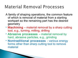 A family of shaping operations, the common feature
of which is removal of material from a starting
workpart so the remaining part has the desired
geometry
 Machining – material removal by a sharp cutting
tool, e.g., turning, milling, drilling
 Abrasive processes – material removal by
hard, abrasive particles, e.g., grinding
 Nontraditional processes - various energy
forms other than sharp cutting tool to remove
material
 