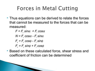  Thus equations can be derived to relate the forces
that cannot be measured to the forces that can be
measured:
F = Fc
sinα + Ft
cosα
N = Fc
cosα ‑ Ft
sinα
Fs
= Fc
cosφ ‑ Ft
sinφ
Fn
= Fc
sinφ + Ft
cosφ
 Based on these calculated force, shear stress and
coefficient of friction can be determined
 