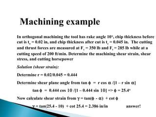 Machining example
In orthogonal machining the tool has rake angle 10°, chip thickness before
cut is to = 0.02 in, and chip thickness after cut is tc = 0.045 in. The cutting
and thrust forces are measured at Fc = 350 lb and Ft = 285 lb while at a
cutting speed of 200 ft/min. Determine the machining shear strain, shear
stress, and cutting horsepower.
Solution (shear strain):
Determine r = 0.02/0.045 = 0.444
Determine shear plane angle from tan φ = r cos α /[1 – r sin α]
tan φ = 0.444 cos 10 /[1 – 0.444 sin 10] => φ = 25.4°
Now calculate shear strain from γ = tan(φ - α) + cot φ
γ = tan(25.4 - 10) + cot 25.4 = 2.386 in/in answer!
 