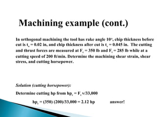 Machining example (cont.)
In orthogonal machining the tool has rake angle 10°, chip thickness before
cut is to = 0.02 in, and chip thickness after cut is tc = 0.045 in. The cutting
and thrust forces are measured at Fc = 350 lb and Ft = 285 lb while at a
cutting speed of 200 ft/min. Determine the machining shear strain, shear
stress, and cutting horsepower.
Solution (cutting horsepower):
Determine cutting hp from hpc = Fc v/33,000
hpc = (350) (200)/33,000 = 2.12 hp answer!
 
