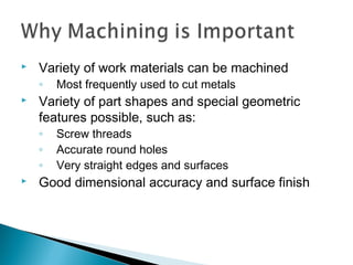  Variety of work materials can be machined
◦ Most frequently used to cut metals
 Variety of part shapes and special geometric
features possible, such as:
◦ Screw threads
◦ Accurate round holes
◦ Very straight edges and surfaces
 Good dimensional accuracy and surface finish
 