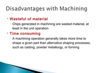  Wasteful of material
◦ Chips generated in machining are wasted material, at
least in the unit operation
 Time consuming
◦ A machining operation generally takes more time to
shape a given part than alternative shaping processes,
such as casting, powder metallurgy, or forming
 