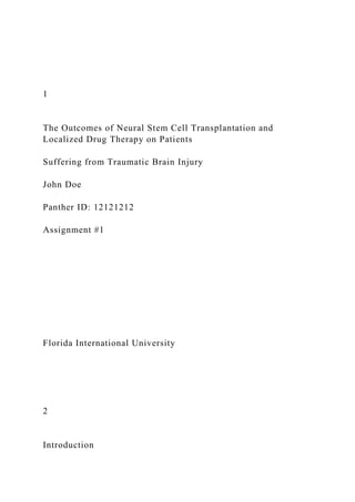 1
The Outcomes of Neural Stem Cell Transplantation and
Localized Drug Therapy on Patients
Suffering from Traumatic Brain Injury
John Doe
Panther ID: 12121212
Assignment #1
Florida International University
2
Introduction
 