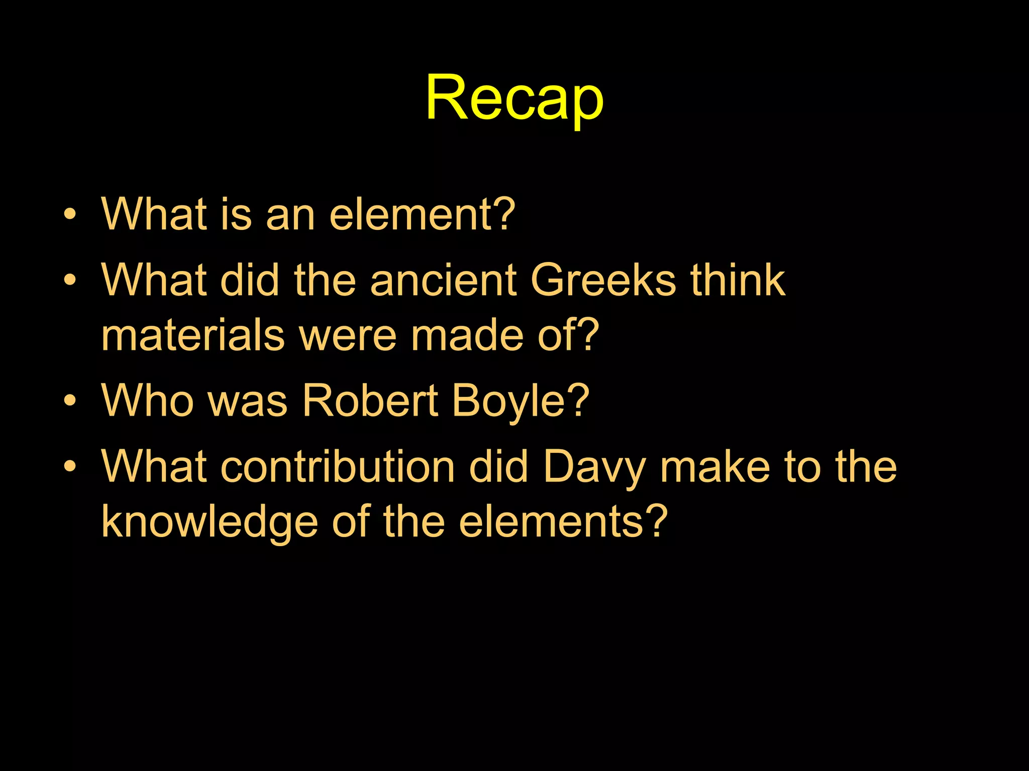 Recap
• What is an element?
• What did the ancient Greeks think
materials were made of?
• Who was Robert Boyle?
• What contribution did Davy make to the
knowledge of the elements?
 
