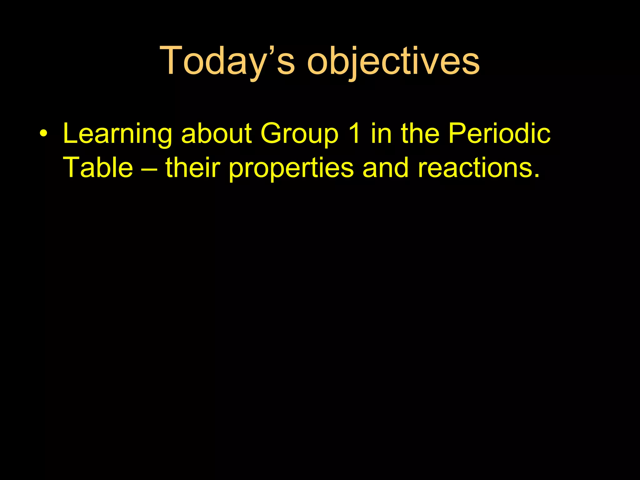 Today’s objectives
• Learning about Group 1 in the Periodic
Table – their properties and reactions.
 