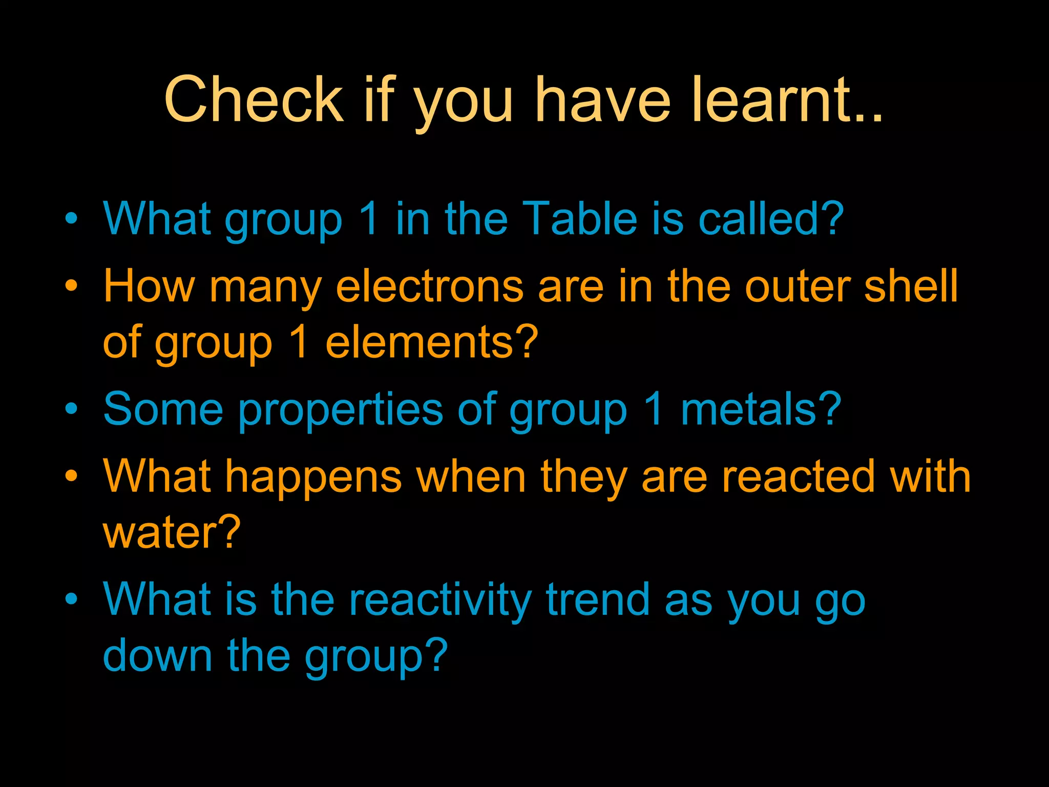 Check if you have learnt..
• What group 1 in the Table is called?
• How many electrons are in the outer shell
of group 1 elements?
• Some properties of group 1 metals?
• What happens when they are reacted with
water?
• What is the reactivity trend as you go
down the group?
 