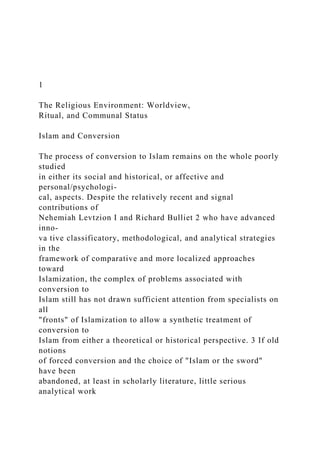 1
The Religious Environment: Worldview,
Ritual, and Communal Status
Islam and Conversion
The process of conversion to Islam remains on the whole poorly
studied
in either its social and historical, or affective and
personal/psychologi-
cal, aspects. Despite the relatively recent and signal
contributions of
Nehemiah Levtzion I and Richard Bulliet 2 who have advanced
inno-
va tive classificatory, methodological, and analytical strategies
in the
framework of comparative and more localized approaches
toward
Islamization, the complex of problems associated with
conversion to
Islam still has not drawn sufficient attention from specialists on
all
"fronts" of Islamization to allow a synthetic treatment of
conversion to
Islam from either a theoretical or historical perspective. 3 If old
notions
of forced conversion and the choice of "Islam or the sword"
have been
abandoned, at least in scholarly literature, little serious
analytical work
 