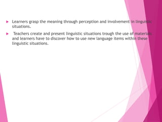  Learners grasp the meaning through perception and involvement in linguistic
situations.
 Teachers create and present linguistic situations trough the use of materials
and learners have to discover how to use new language items within these
linguistic situations.
 