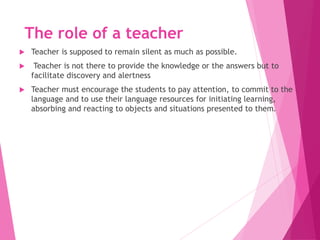The role of a teacher
 Teacher is supposed to remain silent as much as possible.
 Teacher is not there to provide the knowledge or the answers but to
facilitate discovery and alertness
 Teacher must encourage the students to pay attention, to commit to the
language and to use their language resources for initiating learning,
absorbing and reacting to objects and situations presented to them.
 