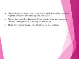  Silence is unique aspect and probably the most demanding, because it
requires avoidance of modelling and assistance.
 Silence is a kind of pedagogical device that teacher uses to enable
students the experience of relying on themselves
 Steps that teacher is expected to follow are also unique:
 
