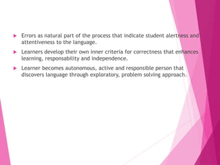  Errors as natural part of the process that indicate student alertness and
attentiveness to the language.
 Learners develop their own inner criteria for correctness that enhances
learning, responsability and independence.
 Learner becomes autonomous, active and responsible person that
discovers language through exploratory, problem solving approach.
 