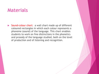 Materials
 Sound-colour chart: a wall chart made up of different
coloured rectangles in which each colour represents a
phoneme (sound) of the language. This chart enables
students to work on fine distinctions in the phonetics
and prosody of the language studied, both on the level
of production and of listening and recognition.
 