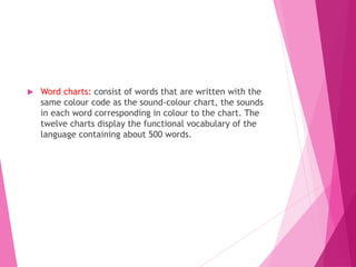  Word charts: consist of words that are written with the
same colour code as the sound-colour chart, the sounds
in each word corresponding in colour to the chart. The
twelve charts display the functional vocabulary of the
language containing about 500 words.
 