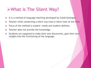 What is The Silent Way?
 It is a method of language teaching developed by Caleb Gattegno.
 Teacher while conducting a silent way class is silent most of the time.
 Focus of the method is student needs and student abilities.
 Teacher does not provide the knowledge.
 Students are supposed to make their own discoveries, gain their own
insights into the functioning of the language.
 